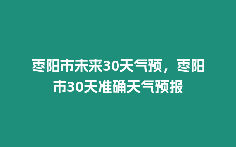 棗陽市未來30天氣預，棗陽市30天準確天氣預報