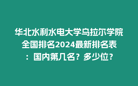 華北水利水電大學烏拉爾學院全國排名2024最新排名表：國內第幾名？多少位？