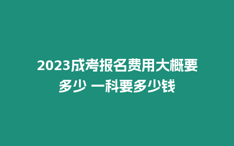 2023成考報名費用大概要多少 一科要多少錢