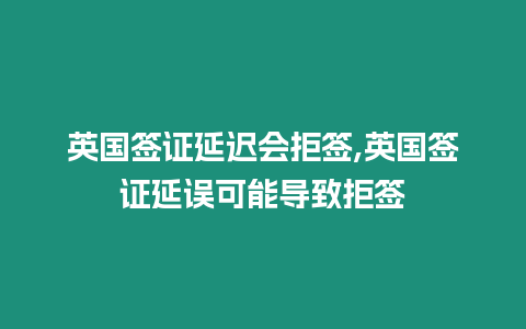 英國簽證延遲會拒簽,英國簽證延誤可能導致拒簽