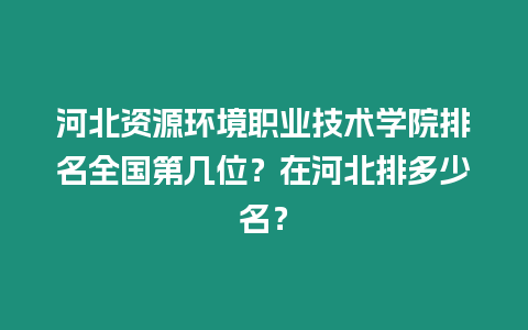 河北資源環境職業技術學院排名全國第幾位？在河北排多少名？