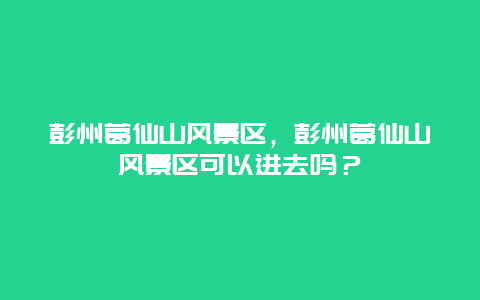 彭州葛仙山風景區，彭州葛仙山風景區可以進去嗎？