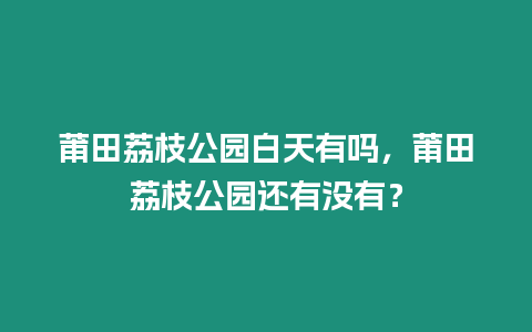 莆田荔枝公園白天有嗎，莆田荔枝公園還有沒有？