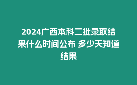 2024廣西本科二批錄取結果什么時間公布 多少天知道結果