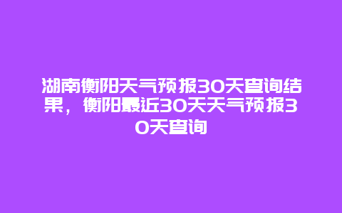 湖南衡陽天氣預報30天查詢結果，衡陽最近30天天氣預報30天查詢