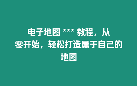 電子地圖 *** 教程，從零開(kāi)始，輕松打造屬于自己的地圖