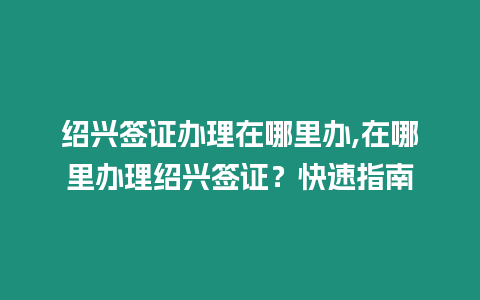 紹興簽證辦理在哪里辦,在哪里辦理紹興簽證？快速指南