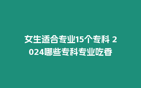 女生適合專業15個?？?2024哪些專科專業吃香