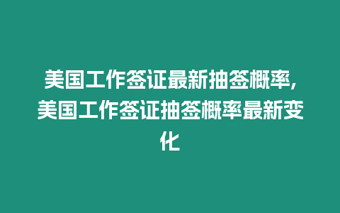 美國工作簽證最新抽簽概率,美國工作簽證抽簽概率最新變化