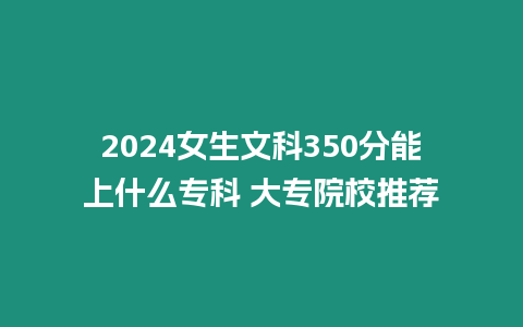 2024女生文科350分能上什么專科 大專院校推薦