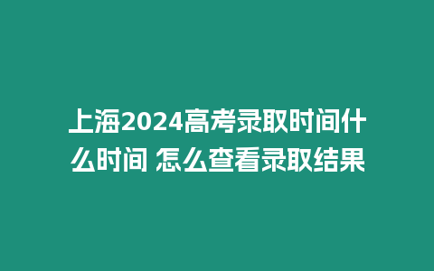 上海2024高考錄取時間什么時間 怎么查看錄取結果