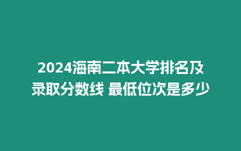 2024海南二本大學排名及錄取分數線 最低位次是多少