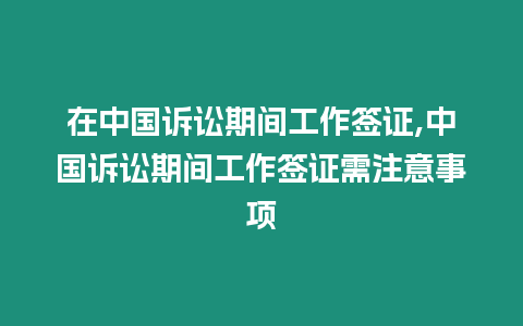 在中國訴訟期間工作簽證,中國訴訟期間工作簽證需注意事項