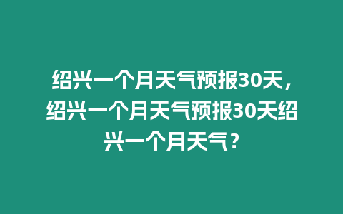 紹興一個月天氣預報30天，紹興一個月天氣預報30天紹興一個月天氣？