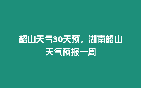 韶山天氣30天預，湖南韶山天氣預報一周