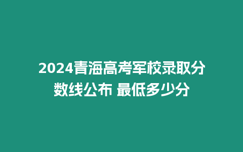 2024青海高考軍校錄取分數線公布 最低多少分