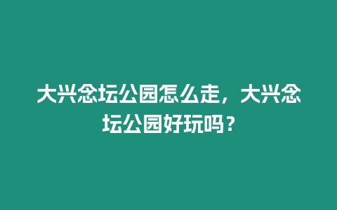 大興念壇公園怎么走，大興念壇公園好玩嗎？