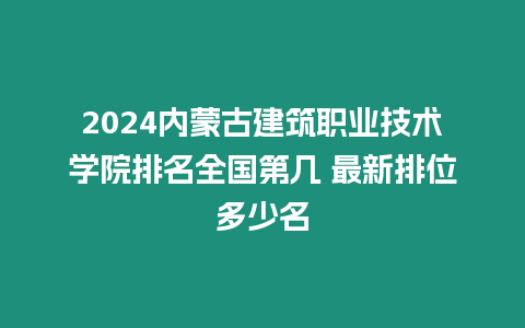 2024內(nèi)蒙古建筑職業(yè)技術(shù)學(xué)院排名全國第幾 最新排位多少名