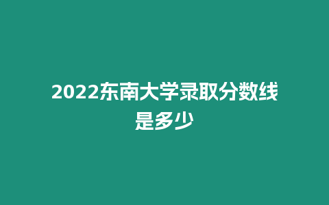 2022東南大學錄取分數線是多少