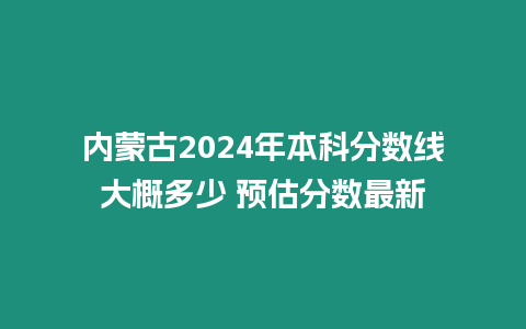 內蒙古2024年本科分數線大概多少 預估分數最新