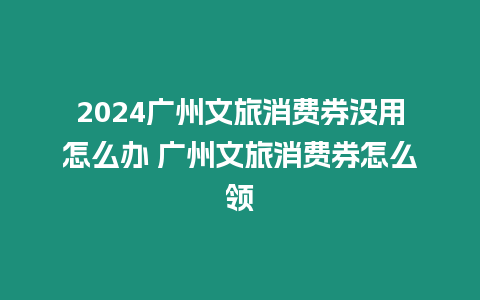 2024廣州文旅消費(fèi)券沒用怎么辦 廣州文旅消費(fèi)券怎么領(lǐng)