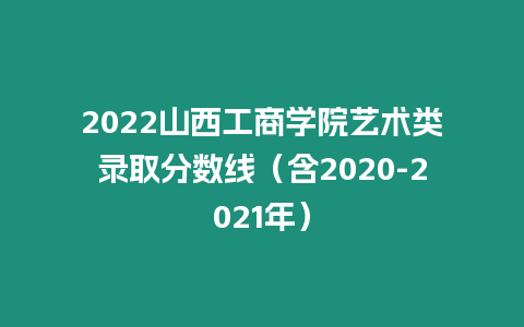 2022山西工商學院藝術類錄取分數線（含2020-2021年）