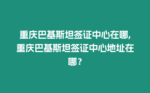 重慶巴基斯坦簽證中心在哪,重慶巴基斯坦簽證中心地址在哪？