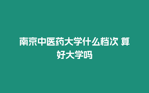 南京中醫藥大學什么檔次 算好大學嗎