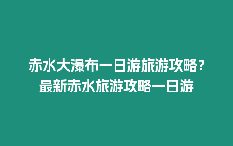 赤水大瀑布一日游旅游攻略？最新赤水旅游攻略一日游