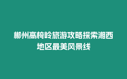 郴州高椅嶺旅游攻略探索湘西地區最美風景線