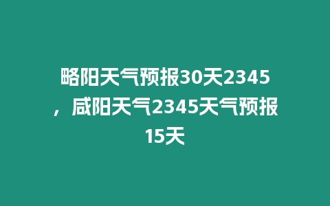 略陽天氣預(yù)報30天2345，咸陽天氣2345天氣預(yù)報15天