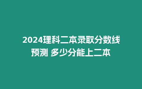 2024理科二本錄取分數線預測 多少分能上二本