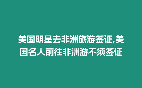 美國明星去非洲旅游簽證,美國名人前往非洲游不須簽證