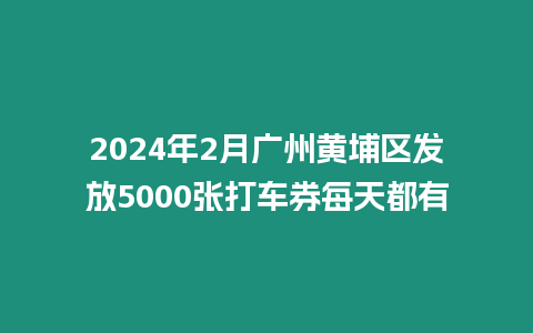 2024年2月廣州黃埔區(qū)發(fā)放5000張打車券每天都有