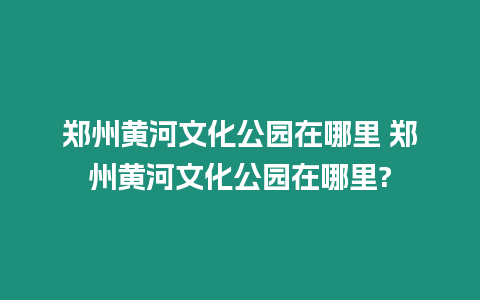 鄭州黃河文化公園在哪里 鄭州黃河文化公園在哪里?