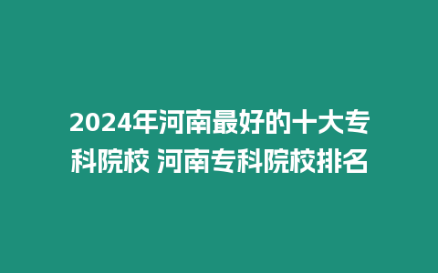 2024年河南最好的十大專科院校 河南專科院校排名