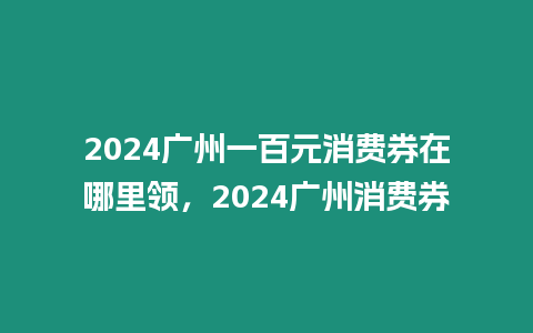 2024廣州一百元消費券在哪里領，2024廣州消費券