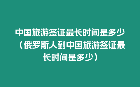 中國旅游簽證最長時間是多少（俄羅斯人到中國旅游簽證最長時間是多少）