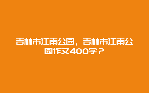 吉林市江南公園，吉林市江南公園作文400字？