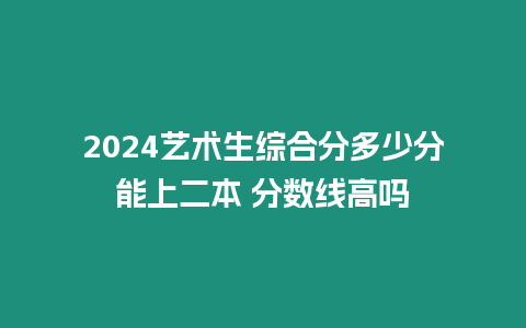 2024藝術生綜合分多少分能上二本 分數線高嗎