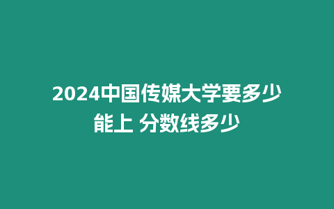 2024中國傳媒大學要多少能上 分數線多少