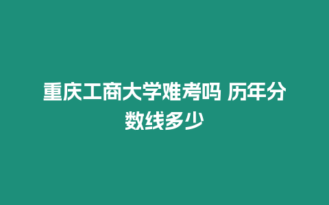 重慶工商大學難考嗎 歷年分數線多少