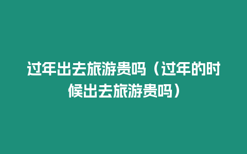 過年出去旅游貴嗎（過年的時候出去旅游貴嗎）