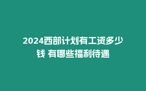 2024西部計(jì)劃有工資多少錢(qián) 有哪些福利待遇