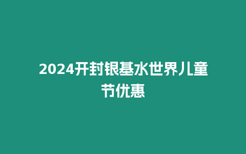 2024開封銀基水世界兒童節優惠