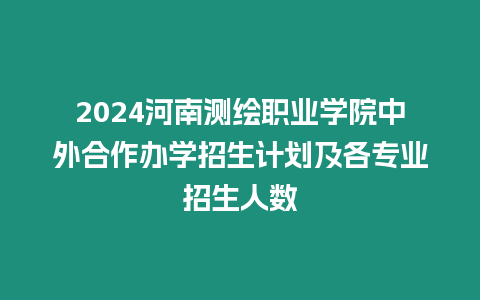 2024河南測繪職業學院中外合作辦學招生計劃及各專業招生人數