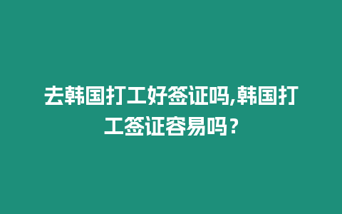 去韓國打工好簽證嗎,韓國打工簽證容易嗎？