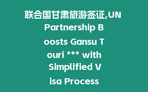 聯合國甘肅旅游簽證,UN Partnership Boosts Gansu Touri *** with Simplified Visa Process