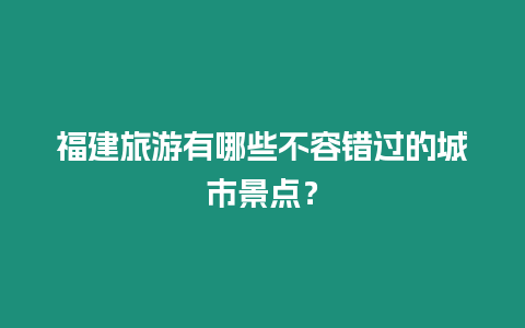 福建旅游有哪些不容錯過的城市景點？