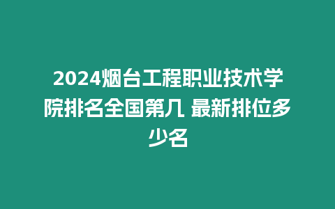 2024煙臺工程職業技術學院排名全國第幾 最新排位多少名